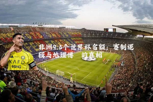 非洲9.5个世界杯名额:赛制逻辑与地理博弈的真相